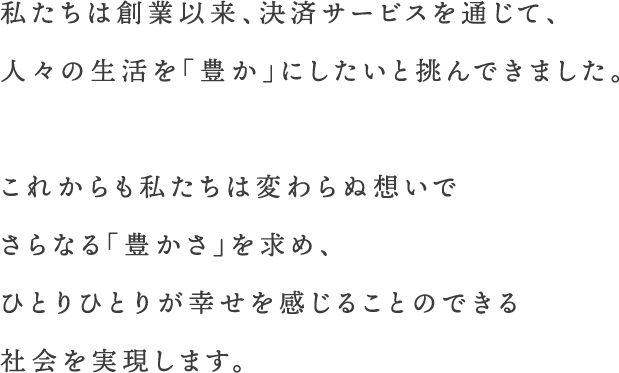 私たちは創業以来、決済サービスを通じて、人々の生活を「豊か」にしたいと挑んできました。これからも私たちは変わらぬ想いでさらなる「豊かさ」を求め、ひとりひとりが幸せを感じることのできる社会を実現します。