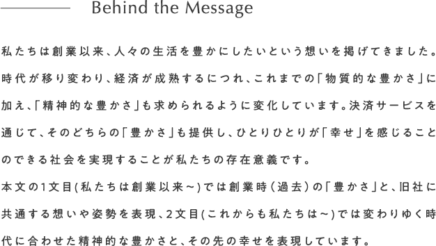 私たちは創業以来、人々の生活を豊かにしたいという想いを掲げてきました。時代が移り変わり、経済が成熟するにつれ、これまでの「物質的な豊かさ」に加え、「精神的な豊かさ」も求められるように変化しています。決済サービスを通じて、そのどちらの「豊かさ」も提供し、ひとりひとりが「幸せ」を感じることのできる社会を実現することが私たちの存在意義です。本文の１文目(私たちは創業以来〜)では創業時（過去）の「豊かさ」と、旧社に共通する想いや姿勢を表現、2文目(これからも私たちは〜)では変わりゆく時代に合わせた精神的な豊かさと、その先の幸せを表現しています。Behind the Message