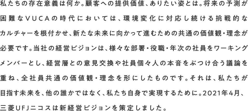 私たちの存在意義は何か。顧客への提供価値、ありたい姿とは。将来の予測が困難なVUCAの時代においては、環境変化に対応し続ける挑戦的なカルチャーを根付かせ、新たな未来に向かって進むための共通の価値観・理念が必要です。当社の経営ビジョンは、様々な部署・役職・年次の社員をワーキングメンバーとし、経営層との意見交換や社員個々人の本音をぶつけ合う議論を重ね、全社員共通の価値観・理念を形にしたものです。それは、私たちが目指す未来を、他の誰かではなく、私たち自身で実現するために。2021年4月、三菱ＵＦＪニコスは新経営ビジョンを策定しました。