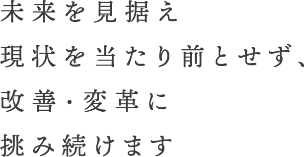 未来を見据え現状を当たり前とせず、改善・変革に挑み続けます
