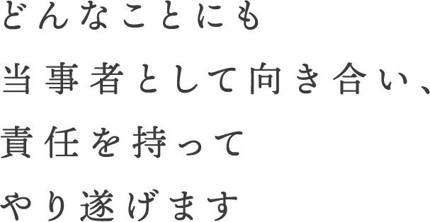 どんなことにも当事者として向き合い、責任を持ってやり遂げます