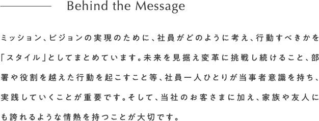 ミッション、ビジョンの実現のために、社員がどのように考え、行動すべきかを「スタイル」としてまとめています。未来を見据え変革に挑戦し続けること、部署や役割を越えた行動を起こすこと等、社員一人ひとりが当事者意識を持ち、実践していくことが重要です。そして、当社のお客さまに加え、家族や友人にも誇れるような情熱を持つことが大切です。Behind the Message