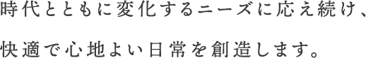 時代とともに変化するニーズに応え続け、快適で心地よい日常を創造します。