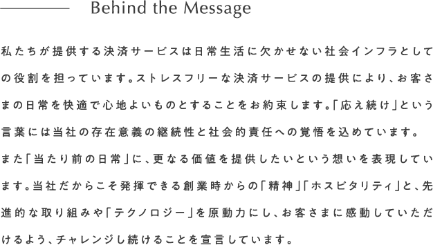 私たちが提供する決済サービスは日常生活に欠かせない社会インフラとしての役割を担っています。ストレスフリーな決済サービスの提供により、お客さまの日常を快適で心地よいものとすることをお約束します。「応え続け」という言葉には当社の存在意義の継続性と社会的責任への覚悟を込めています。また「当たり前の日常」に、更なる価値を提供したいという想いを表現しています。当社だからこそ発揮できる創業時からの「精神」「ホスピタリティ」と、先進的な取り組みや「テクノロジー」を原動力にし、お客さまに感動していただけるよう、チャレンジし続けることを宣言していますBehind the Message